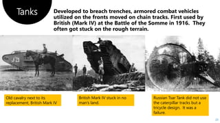 Tanks
23
Old cavalry next to its
replacement, British Mark IV
British Mark IV stuck in no
man’s land.
Russian Tsar Tank did not use
the caterpillar tracks but a
tricycle design. It was a
failure.
 