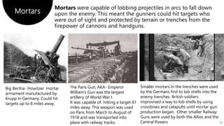 Mortars
24
Big Bertha- Howitzer mortar
armament manufactured by
Krupp in Germany. Could hit
targets up to 8 miles away.
The Paris Gun, AKA- Emperor
William’s Gun was the largest
artillery of World War I.
It was capable of hitting a target 81
miles away. This weapon was used
on Paris from March to August of
1918 and was transported into
place with railway tracks.
Smaller mortars in the trenches were used
by the Germans first to lob shells into the
enemy trenches. British soldiers
improvised a way to lob shells by using
crossbows and catapults until mortar gun
production began. Other smaller Railway
Guns were used by both the Allies and the
Central Powers
 