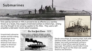 First used by Germans in 1914, it proved to be as effective as a warship.
Known as U-boats, they waged unrestricted warfare on Allied ships , sinking
any ship thought to be carrying supplies to the Allies. They used a self-
propelled underwater missile called torpedoes.
27
Unrestricted submarine
warfare and the sinking
of passenger liners
resulting in loss of
American lives was a
catalyst to American
entry into the war.
 