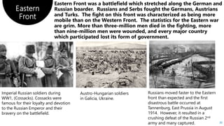 Eastern
Front
30
Imperial Russian soldiers during
WW1, (Cossacks). Cossacks were
famous for their loyalty and devotion
to the Russian Emperor and their
bravery on the battlefield.
Austro-Hungarian soldiers
in Galicia, Ukraine.
Russians moved faster to the Eastern
front than expected and the first
disastrous battle occurred at
Tannenburg, East Prussia in August
1914. However, it resulted in a
crushing defeat of the Russian 2nd
army and many captured.
 