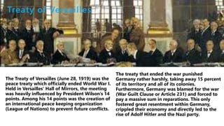 The Treaty of Versailles (June 28, 1919) was the
peace treaty which officially ended World War I.
Held in Versailles’ Hall of Mirrors, the meeting
was heavily influenced by President Wilson’s 14
points. Among his 14 points was the creation of
an international peace keeping organization
(League of Nations) to prevent future conflicts.
Treaty of Versailles
 