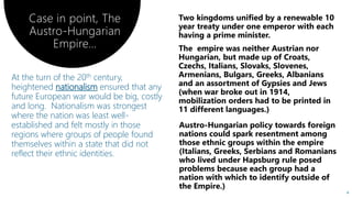 At the turn of the 20th century,
heightened nationalism ensured that any
future European war would be big, costly
and long. Nationalism was strongest
where the nation was least well-
established and felt mostly in those
regions where groups of people found
themselves within a state that did not
reflect their ethnic identities.
4
Case in point, The
Austro-Hungarian
Empire…
 