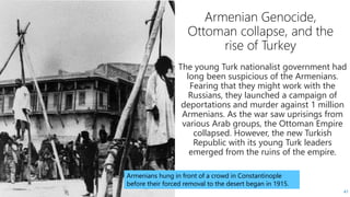 41
The young Turk nationalist government had
long been suspicious of the Armenians.
Fearing that they might work with the
Russians, they launched a campaign of
deportations and murder against 1 million
Armenians. As the war saw uprisings from
various Arab groups, the Ottoman Empire
collapsed. However, the new Turkish
Republic with its young Turk leaders
emerged from the ruins of the empire.
Armenians hung in front of a crowd in Constantinople
before their forced removal to the desert began in 1915.
 