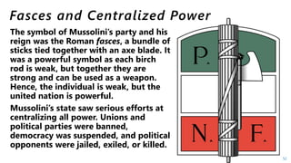 Mussolini’s state saw serious efforts at
centralizing all power. Unions and
political parties were banned,
democracy was suspended, and political
opponents were jailed, exiled, or killed.
52
 
