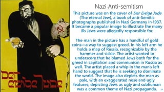 This picture was on the cover of Der Ewige Jude
(The eternal Jew), a book of anti-Semitic
photographs published in Nazi Germany in 1937.
It became a popular image to illustrate the many
ills Jews were allegedly responsible for.
The man in the picture has a handful of gold
coins—a way to suggest greed. In his left arm he
holds a map of Russia, recognizable by the
hammer and sickle. The artist wanted to
underscore that he blamed Jews both for the
greed in capitalism and communism in Russia as
well. The artist placed a whip in the man’s left
hand to suggest that he is seeking to dominate
the world. The image also depicts the man as
pale, with an exaggerated nose and ugly
features; depicting Jews as ugly and subhuman
was a common theme of Nazi propaganda. 54
 