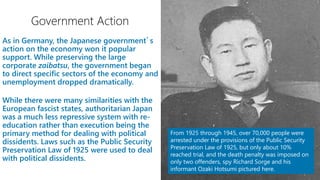 While there were many similarities with the
European fascist states, authoritarian Japan
was a much less repressive system with re-
education rather than execution being the
primary method for dealing with political
dissidents. Laws such as the Public Security
Preservation Law of 1925 were used to deal
with political dissidents.
From 1925 through 1945, over 70,000 people were
arrested under the provisions of the Public Security
Preservation Law of 1925, but only about 10%
reached trial, and the death penalty was imposed on
only two offenders, spy Richard Sorge and his
informant Ozaki Hotsumi pictured here.
 