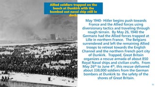 May 1940- Hitler begins push towards
France and the Allied forces using
diversionary tactics and traveling through
rough terrain. By May 26, 1940 the
Germans had the Allied forces trapped at
Lille in northern France. The Belgians
surrendered and left the remaining Allied
troops to retreat towards the English
Channel and the northern French port city
of Dunkirk. Trapped, Great Britain
organizes a rescue armada of about 850
Royal Naval ships and civilian crafts. From
May 26th to June 4th, this rescue delivered
about 338,000 soldiers from the German
bombers at Dunkirk to the safety of the
shores of Great Britain.
Allied soldiers trapped on the
beach at Dunkirk with the
bombed out naval ship still in
dock.
70
 