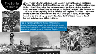 The Battle
of Britain
74
Top to right: People taking shelter in the London
underground during air raid, spotter in London, smoke
rising from London docks after bombing, children sitting
in front of bombed home in suburban London.
 