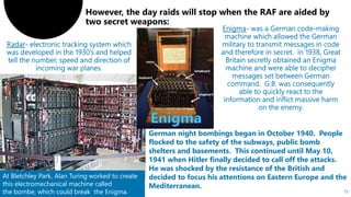 75
At Bletchley Park, Alan Turing worked to create
this electromechanical machine called
the bombe, which could break the Enigma.
German night bombings began in October 1940. People
flocked to the safety of the subways, public bomb
shelters and basements. This continued until May 10,
1941 when Hitler finally decided to call off the attacks.
He was shocked by the resistance of the British and
decided to focus his attentions on Eastern Europe and the
Mediterranean.
 