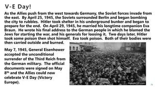 78
May 7, 1945, General Eisenhower
accepted the unconditional
surrender of the Third Reich from
the German military. The official
documents were signed on May
8th and the Allies could now
celebrate V-E Day (Victory
Europe).
 