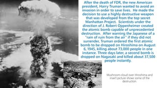After the death of FDR, the new American
president, Harry Truman wanted to avoid an
invasion in order to save lives. He made the
decision to use a highly destructive weapon
that was developed from the top secret
Manhattan Project. Scientists under the
direction of J. Robert Oppenheimer created
the atomic bomb capable of unprecedented
destruction. After warning the Japanese of a
“rain of ruin from the air” if they did not
surrender, Truman ordered the first atomic
bomb to be dropped on Hiroshima on August
6, 1945, killing about 73,000 people in one
instance. Three days later, a second bomb is
dropped on Nagasaki and killed about 37,500
people instantly.
 