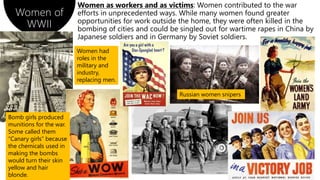 Women of
WWII
Women as workers and as victims: Women contributed to the war
efforts in unprecedented ways. While many women found greater
opportunities for work outside the home, they were often killed in the
bombing of cities and could be singled out for wartime rapes in China by
Japanese soldiers and in Germany by Soviet soldiers.
Bomb girls produced
munitions for the war.
Some called them
“Canary girls” because
the chemicals used in
making the bombs
would turn their skin
yellow and hair
blonde.
Russian women snipers
Women had
roles in the
military and
industry,
replacing men.
 