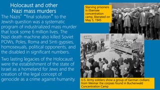 The Nazis’ “final solution” to the
Jewish question was a systematic
program of industrialized mass murder
that took some 6 million lives. The
Nazi death machine also killed Soviet
POWs, Poles, Roma and Sinti gypsies,
homosexuals, political opponents, and
the disabled in significant numbers.
Two lasting legacies of the Holocaust
were the establishment of the state of
Israel as a homeland for Jews and the
creation of the legal concept of
genocide as a crime against humanity.
Holocaust and other
Nazi mass murders
84
Starving prisoners
in Ebensee
concentration
camp, liberated on
May 5, 1945
U.S. Army soldiers show a group of German civilians
from Weimar the corpses found in Buchenwald
Concentration Camp
 