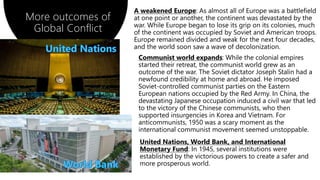 A weakened Europe: As almost all of Europe was a battlefield
at one point or another, the continent was devastated by the
war. While Europe began to lose its grip on its colonies, much
of the continent was occupied by Soviet and American troops.
Europe remained divided and weak for the next four decades,
and the world soon saw a wave of decolonization.
More outcomes of
Global Conflict
Communist world expands: While the colonial empires
started their retreat, the communist world grew as an
outcome of the war. The Soviet dictator Joseph Stalin had a
newfound credibility at home and abroad. He imposed
Soviet-controlled communist parties on the Eastern
European nations occupied by the Red Army. In China, the
devastating Japanese occupation induced a civil war that led
to the victory of the Chinese communists, who then
supported insurgencies in Korea and Vietnam. For
anticommunists, 1950 was a scary moment as the
international communist movement seemed unstoppable.
United Nations, World Bank, and International
Monetary Fund: In 1945, several institutions were
established by the victorious powers to create a safer and
more prosperous world.
 