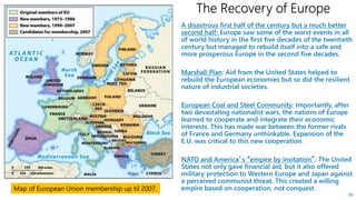 A disastrous first half of the century but a much better
second half: Europe saw some of the worst events in all
of world history in the first five decades of the twentieth
century but managed to rebuild itself into a safe and
more prosperous Europe in the second five decades.
Marshall Plan: Aid from the United States helped to
rebuild the European economies but so did the resilient
nature of industrial societies.
European Coal and Steel Community: Importantly, after
two devastating nationalist wars, the nations of Europe
learned to cooperate and integrate their economic
interests. This has made war between the former rivals
of France and Germany unthinkable. Expansion of the
E.U. was critical to this new cooperation.
NATO and America’s “empire by invitation”: The United
States not only gave financial aid, but it also offered
military protection to Western Europe and Japan against
a perceived communist threat. This created a willing
empire based on cooperation, not conquest.
86
Map of European Union membership up til 2007.
 
