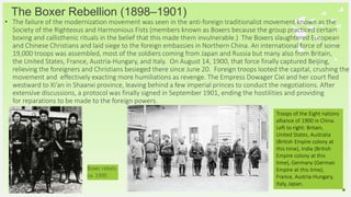 Your Logo or Name Here
• The failure of the modernization movement was seen in the anti-foreign traditionalist movement known as the
Society of the Righteous and Harmonious Fists (members known as Boxers because the group practiced certain
boxing and callisthenic rituals in the belief that this made them invulnerable.) The Boxers slaughtered European
and Chinese Christians and laid siege to the foreign embassies in Northern China. An international force of some
19,000 troops was assembled, most of the soldiers coming from Japan and Russia but many also from Britain,
the United States, France, Austria-Hungary, and Italy. On August 14, 1900, that force finally captured Beijing,
relieving the foreigners and Christians besieged there since June 20. Foreign troops looted the capital, crushing the
movement and effectively exacting more humiliations as revenge. The Empress Dowager Cixi and her court fled
westward to Xi’an in Shaanxi province, leaving behind a few imperial princes to conduct the negotiations. After
extensive discussions, a protocol was finally signed in September 1901, ending the hostilities and providing
for reparations to be made to the foreign powers.
The Boxer Rebellion (1898–1901)
10
Boxer rebels
ca. 1900
Troops of the Eight nations
alliance of 1900 in China.
Left to right: Britain,
United States, Australia
(British Empire colony at
this time), India (British
Empire colony at this
time), Germany (German
Empire at this time),
France, Austria-Hungary,
Italy, Japan.
 