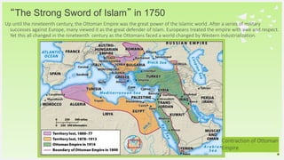 Your Logo or Name Here
“The Strong Sword of Islam” in 1750
Up until the nineteenth century, the Ottoman Empire was the great power of the Islamic world. After a series of military
successes against Europe, many viewed it as the great defender of Islam. Europeans treated the empire with awe and respect.
Yet this all changed in the nineteenth century as the Ottomans faced a world changed by Western industrialization.
14
Contraction of Ottoman
Empire
 