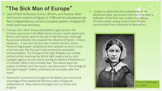 Your Logo or Name Here
“The Sick Man of Europe”
• Loss of land to Russia, France, Britain, and Austria: After
the French invasion of Egypt in 1798 and its subsequent de
facto independence, various European powers chipped off
more and more territory.
• Crimean War 1853- Russia attempted to gain land on the
Crimean peninsula in the Black Sea to secure a warm-water port.
Britain and France came to the aid of the Ottomans. Although
Russia was defeated this revealed the Ottoman Empire’s military
weakness. It was also the first war in which women, led by
Florence Nightingale, established their position as army nurses
and it was also the first war to be covered by newspaper
correspondents. The Charge of the Light Brigade was a failed
military action involving the British light cavalry led by Lord
Cardigan against Russian forces during the Battle of Balaclava on
25 October 1854 in the Crimean War. The events were the
subject of Alfred, Lord Tennyson's narrative poem "The Charge of
the Light Brigade" (1854), published just six weeks after the
event.
• Nationalist movements throughout the Balkan peninsula took
advantage of the weakened Ottoman state and gained
independence. New nations emerged such as Serbia and
Bulgaria.
15
• Unable to defend Muslims elsewhere: In this
weakened state, the empire that had once been a
defender of the faith was unable to challenge
Christian states seizing control over Muslim
communities from Indonesia to West Africa.
Florence Nightingale
circa 1860
 