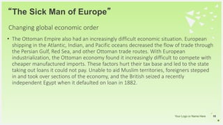 Your Logo or Name Here
• The Ottoman Empire also had an increasingly difficult economic situation. European
shipping in the Atlantic, Indian, and Pacific oceans decreased the flow of trade through
the Persian Gulf, Red Sea, and other Ottoman trade routes. With European
industrialization, the Ottoman economy found it increasingly difficult to compete with
cheaper manufactured imports. These factors hurt their tax base and led to the state
taking out loans it could not pay. Unable to aid Muslim territories, foreigners stepped
in and took over sections of the economy, and the British seized a recently
independent Egypt when it defaulted on loan in 1882.
“The Sick Man of Europe”
16
Changing global economic order
 