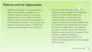 Your Logo or Name Here
Reform and its Opponents
1. Reaction to Western military advisors:
When Sultan Selim III began to use
Western military advisors in the late
eighteenth century, religious leaders
and the elite Janissaries argued against
this European intrusion into an essential
Ottoman center of power. In 1807 the
sultan was overthrown and murdered.
17
2. Tanzimat era: Starting in 1839, the
Ottoman state engaged in widespread
reform that was really defensive
modernization. Importantly, the
Ottoman leadership established
religious tolerance and legal equality for
all, leading to the promotion of various
Christians to high office. The reforms
pursued a Western form of modernity
using law codes and court systems from
Europe, as well as building a
technological infrastructure. The
reforms opened greater access to public
life by women.
 