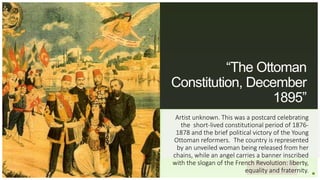 Your Logo or Name Here
“The Ottoman
Constitution, December
1895”
Artist unknown. This was a postcard celebrating
the short-lived constitutional period of 1876-
1878 and the brief political victory of the Young
Ottoman reformers. The country is represented
by an unveiled woman being released from her
chains, while an angel carries a banner inscribed
with the slogan of the French Revolution: liberty,
equality and fraternity.
 