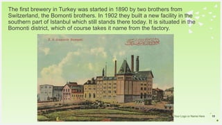Your Logo or Name Here
The first brewery in Turkey was started in 1890 by two brothers from
Switzerland, the Bomonti brothers. In 1902 they built a new facility in the
southern part of Istanbul which still stands there today. It is situated in the
Bomonti district, which of course takes it name from the factory.
19
 