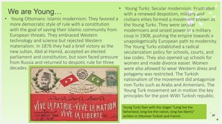 Your Logo or Name Here
We are Young…
• Young Ottomans: Islamic modernism: They favored a
more democratic style of rule with a constitution
with the goal of saving their Islamic community from
European threats. They embraced Western
technology and science but rejected Western
materialism. In 1876 they had a brief victory as the
new sultan, Abd al-Hamid, accepted an elected
parliament and constitution, but soon faced pressure
from Russia and returned to despotic rule for three
decades.
20
• Young Turks: Secular modernism: Frustrated
with a renewed despotism, military and
civilians elites formed a movement known as
the Young Turks. They were secular
modernizers and seized power in a military
coup in 1908, pushing the empire towards a
unapologetically European path to modernity.
The Young Turks established a radical
secularization policy for schools, courts, and
law codes. They also opened up schools for
women and made divorce easier. Women
were also allowed to wear Western dress and
polygamy was restricted. The Turkish
nationalism of the movement did antagonize
non-Turks such as Arabs and Armenians. The
Young Turk movement set in motion the key
principles for the post-WWI Turkish republic.
Young Turks flyer with the slogan "Long live the
fatherland, long live the nation, long live liberty"
written in Ottoman Turkish and French.
 