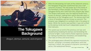 Your Logo or Name Here
The Tokugawa
Background
Shogun, daimyo, samurai, and emperor
23
• After the devastating civil wars of the sixteenth century,
the Tokugawa Shogunate established two and a half
centuries of peace. The real power lay in the hands of
the hereditary military dictator, the Shogun, from the
Tokugawa family who ruled from Edo, present day Tokyo.
The Shogun held power over the regional feudal lords
known as daimyo, making them spend alternate years in
attendance at the Tokugawa court. The daimyo each had
a force of hereditary warriors known as samurai. The
emperor was relegated to a symbolic role in his palace in
Kyoto. While the country was pacified, it was not unified
as the daimyo lords had much independent power in
their domains.
• This system put an end to the previous civil war and
bloodshed by breaking the daimyo and forbidding the
samurai to fight. It also tried to freeze Japanese society
by making all professions hereditary and establishing
clear laws on dress and social status.
• This prolonged peace allowed the Japanese economy to
flourish, resulting in increased urbanization with Edo
reaching 1 million, the spread of a dynamic commercial
sector, and widespread literacy.
 