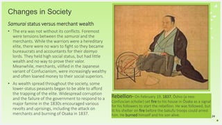 Your Logo or Name Here
Changes in Society
Samurai status versus merchant wealth
• The era was not without its conflicts. Foremost
were tensions between the samurai and the
merchants. While the warriors were a hereditary
elite, there were no wars to fight so they became
bureaucrats and accountants for their daimyo
lords. They held high social status, but had little
wealth and no way to prove their valor.
Meanwhile, merchants, vilified in the Japanese
variant of Confucianism, were increasingly wealthy
and often loaned money to their social superiors.
• As wealth spread throughout the society, some
lower-status peasants began to be able to afford
the trapping of the elite. Widespread corruption
and the failure of the government to respond to a
major famine in the 1830s encouraged various
revolts and uprisings, including the attack on
merchants and burning of Osaka in 1837. 24
Rebellion- On February 19, 1837, Ōshio (a neo-
Confuscian scholar) set fire to his house in Ōsaka as a signal
for his followers to start the rebellion. He was followed, but
lit his shelter on fire before the bakufu troops could arrest
him. He burned himself and his son alive.
 