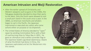 Your Logo or Name Here
American Intrusion and Meiji Restoration
• After the earlier spread of Christianity and
Western weapons such as guns in the 1500s, the
Tokugawa leadership decided to close their ports
to the West. Only the Dutch were allowed to visit
a small port island in the south once a year. In the
1800s, as American merchants and whalers
began to sail in the Pacific, the Japanese
imprisoned or executed any sailors who came
ashore either on purpose or via shipwreck.
• The United States of America decided to “open”
Japan by sending Commodore Perry with a fleet
of coal-burning ships to Tokyo Bay in 1853. He
gave an ultimatum and a white surrender flag to
the Japanese leaders (gunboat diplomacy). Aware
of what the British had done in China, the
Japanese capitulated and let the Westerners into
the islands. 25Commodore Matthew Calbraith Perry, USN
 