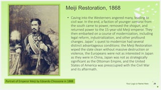 Your Logo or Name Here
Meiji Restoration, 1868
26
• Caving into the Westerners angered many, leading to
civil war. In the end, a faction of younger samurai from
the south came to power, removed the shogun, and
returned power to the 15-year-old Meiji emperor. They
then embarked on a course of modernization, including
legal reform, industrialization, and other profound
changes. Japan’s quest to modernize had several
distinct advantageous conditions: the Meiji Restoration
wiped the slate clean without massive destruction or
violence, the Europeans were not as interested in Japan
as they were in China, Japan was not as strategically
significant as the Ottoman Empire, and the United
States of America was preoccupied with the Civil War
and its aftermath.
Portrait of Emperor Meiji by Edoardo Chiossone in 1888
 