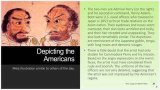 Your Logo or Name Here
Depicting the
Americans
Meiji illustration similar to others of the day.
27
• The two men are Admiral Perry (on the right)
and his second-in-command, Henry Adams.
Both were U.S. naval officers who traveled to
Japan in 1853 to force trade relations on the
Asian nation. Their eyebrows and noses seem
oversized, their skin looks wrinkled and sickly,
and their hair receded and unappealing. They
also look remarkably similar. The depictions
are reminiscent of the Japanese goblin, tengu,
with long noses and demonic visages.
• There is little doubt that the artist had only
disdain for Commodore Perry and his mission.
Based on the angry expressions on the men’s
faces, the artist must have considered them
rude and boorish. The uniforms of the two
officers are not very detailed, suggesting that
the artist was not impressed by the American’s
regalia.
 