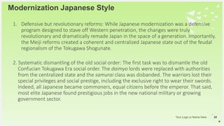 Your Logo or Name Here
1. Defensive but revolutionary reforms: While Japanese modernization was a defensive
program designed to stave off Western penetration, the changes were truly
revolutionary and dramatically remade Japan in the space of a generation. Importantly,
the Meiji reforms created a coherent and centralized Japanese state out of the feudal
regionalism of the Tokugawa Shogunate.
2. Systematic dismantling of the old social order: The first task was to dismantle the old
Confucian Tokugawa Era social order. The daimyo lords were replaced with authorities
from the centralized state and the samurai class was disbanded. The warriors lost their
special privileges and social prestige, including the exclusive right to wear their swords.
Indeed, all Japanese became commoners, equal citizens before the emperor. That said,
most elite Japanese found prestigious jobs in the new national military or growing
government sector.
Modernization Japanese Style
28
 