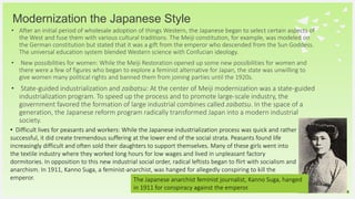 Your Logo or Name Here
• After an initial period of wholesale adoption of things Western, the Japanese began to select certain aspects of
the West and fuse them with various cultural traditions. The Meiji constitution, for example, was modeled on
the German constitution but stated that it was a gift from the emperor who descended from the Sun Goddess.
The universal education system blended Western science with Confucian ideology.
• New possibilities for women: While the Meiji Restoration opened up some new possibilities for women and
there were a few of figures who began to explore a feminist alternative for Japan, the state was unwilling to
give women many political rights and banned them from joining parties until the 1920s.
• State-guided industrialization and zaibatsu: At the center of Meiji modernization was a state-guided
industrialization program. To speed up the process and to promote large-scale industry, the
government favored the formation of large industrial combines called zaibatsu. In the space of a
generation, the Japanese reform program radically transformed Japan into a modern industrial
society.
Modernization the Japanese Style
30
The Japanese anarchist feminist journalist, Kanno Suga, hanged
in 1911 for conspiracy against the emperor.
• Difficult lives for peasants and workers: While the Japanese industrialization process was quick and rather
successful, it did create tremendous suffering at the lower end of the social strata. Peasants found life
increasingly difficult and often sold their daughters to support themselves. Many of these girls went into
the textile industry where they worked long hours for low wages and lived in unpleasant factory
dormitories. In opposition to this new industrial social order, radical leftists began to flirt with socialism and
anarchism. In 1911, Kanno Suga, a feminist-anarchist, was hanged for allegedly conspiring to kill the
emperor.
 
