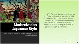 Your Logo or Name Here
Modernization
Japanese Style
Illustration of Singing by the Plum Garden, 1887
woodblock print
31
• In 1872, Western dress was ordered for
all official ceremonies. Women in elite
circle likewise adopted Western ways.
The dress of the woman in the middle
seems to reflect earlier Japanese court
traditions that encouraged women to
wear many layers of kimonos.
 