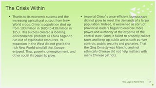 Your Logo or Name Here
The Crisis Within
• Thanks to its economic success and the
increasing agricultural output from New
World crops, China’s population shot up
from 100 million in 1685 to 430 million in
1853. This success created a looming
environmental problem as China began to
run out of exploitable resources. Its
expansion in the West did not give it the
rich New World windfall that Europe
enjoyed. Thus, poverty, unemployment, and
other social ills began to grow.
4
• Imperial China’s once-efficient bureaucracy
did not grow to meet the demands of a larger
population. Indeed, it weakened as corrupt
provincial leaders began to exercise more
power and authority at the expense of the
central state. Soon, it failed to properly collect
taxes and keep up public works such as river
controls, public security and granaries. That
the Qing Dynasty was Manchu and not
ethnically Chinese did not help matters with
many Chinese patriots.
 