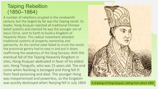 Your Logo or Name Here 5
Taiping Rebellion
(1850–1864)
A number of rebellions erupted in the nineteenth
century, but the largest by far was the Taiping revolt. Its
leader, Hong Xiuquan rejected all traditional Chinese
belief systems and claimed he was the younger son of
Jesus Christ, sent to Earth to build a Kingdom of
Heavenly Peace. This radical movement attacked
traditional systems of property ownership and
patriarchy. As the central state failed to crush the revolt,
the provincial gentry had to step in and put it down,
reaffirming the weakness of the Qing Dynasty. With the
eventual fall of the Taiping Heavenly Kingdom in
sites, Hong Xiuquan abdicated in favor of his eldest
son, Hong Tianguifu, who was 15 years old. The end
come when Nanking is besieged and Hong fell ill
from food poisoning and died. The younger Hong
was inexperienced and powerless, so the kingdom
was quickly destroyed when Nanjing fell in July 1864 A drawing of Hong Xiuquan, dating from about 1860
 
