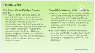 Your Logo or Name Here
Opium Wars
First Opium War and Treaty of Nanking
(1842)
• In response to the perceived outrage of
having British property seized and citizens
held, the government sent a fleet to punish
the Chinese. Thanks to their newly
industrialized navy, the British were able to
achieve a number of victories and dictated the
terms of the peace treaty. The first of the
unequal treaties, the Treaty of Nanking,
opened up specific Chinese ports to British
merchants and restricted Chinese sovereignty.
Other countries followed with their own
unequal treaties.
7
• The second war of 1856–1858 saw the British
vandalizing and looting the Summer Palace
near Beijing and other indignities. The war
was followed with more unequal treaties and
subsequent loss of territory and spheres of
influence such as Vietnam to France and
Korea to Japan.
• By the end of the nineteenth century, the
once powerful Middle Kingdom found itself in
a state of “informal empire,” losing much
sovereignty to Europeans, Americans, and
Japanese.
Second Opium War and further humiliations
 