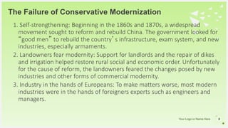 Your Logo or Name Here
1. Self-strengthening: Beginning in the 1860s and 1870s, a widespread
movement sought to reform and rebuild China. The government looked for
“good men” to rebuild the country’s infrastructure, exam system, and new
industries, especially armaments.
2. Landowners fear modernity: Support for landlords and the repair of dikes
and irrigation helped restore rural social and economic order. Unfortunately
for the cause of reform, the landowners feared the changes posed by new
industries and other forms of commercial modernity.
3. Industry in the hands of Europeans: To make matters worse, most modern
industries were in the hands of foreigners experts such as engineers and
managers.
The Failure of Conservative Modernization
9
 