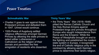 Peace Treaties
Schmalkaldic War Thirty Years’ War
• the Thirty Years’ War (1618–1648)
pitted the Roman Catholic Church and
the Holy Roman Empire against
Protestant kings and princes throughout
Europe who sought independence from
Rome and the Emperor. While the
Peace of Westphalia brought an end to
the fighting and established the modern
state system in Europe, it recognized
the end of Catholic religious unity in the
continent by allowing each German
prince to determine their land’s religion.
• Charles V goes to war against these
Protestant princes and defeated them
in 1547. Unrest would continue.
• 1555-Peace of Augsburg settled
religious differences amongst German
Princes by allowing the state princes to
select either Lutheranism or
Catholicism as the religion of their
domain and permitted the free
emigration of residents who dissented.
 