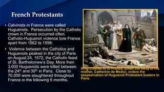 French Protestants
King Charles IX of France, under the sway of his
mother, Catherine de Medici, orders the
assassination of Huguenot Protestant leaders in
Paris.
• Calvinists in France were called
Huguenots. Persecution by the Catholic
crown in France occurred often.
Catholic-Huguenot violence tore France
apart from 1562 to 1598.
• Violence between the Catholics and
Huguenots peaked in the city of Paris
on August 24, 1572, the Catholic feast
of St. Bartholomew’s Day. More then
3,000 Huguenots were killed between
the 24th and 30th in Paris. Close to
70,000 were slaughtered throughout
France in the following 6 months.
 