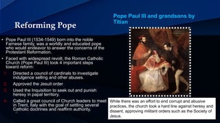 Reforming Pope
Pope Paul III and grandsons by
Titian
• Pope Paul III (1534-1549) born into the noble
Farnese family, was a worldly and educated pope
who would endeavor to answer the concerns of the
Protestant Reformation.
• Faced with widespread revolt, the Roman Catholic
Church (Pope Paul III) took 4 important steps
toward reform:
1. Directed a council of cardinals to investigate
indulgence selling and other abuses.
2. Approved the Jesuit order
3. Used the Inquisition to seek out and punish
heresy in papal territory.
4. Called a great council of Church leaders to meet
in Trent, Italy with the goal of settling several
Catholic doctrines and reaffirm authority.
While there was an effort to end corrupt and abusive
practices, the church took a hard line against heresy and
dissent, approving militant orders such as the Society of
Jesus.
 