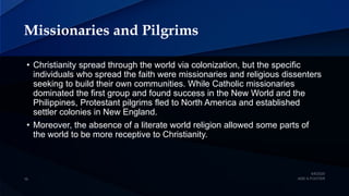 Missionaries and Pilgrims
• Christianity spread through the world via colonization, but the specific
individuals who spread the faith were missionaries and religious dissenters
seeking to build their own communities. While Catholic missionaries
dominated the first group and found success in the New World and the
Philippines, Protestant pilgrims fled to North America and established
settler colonies in New England.
• Moreover, the absence of a literate world religion allowed some parts of
the world to be more receptive to Christianity.
 