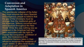 Conversion and
Adaptation in
Spanish America
The spectacular collapse of the Aztec
and Incan empires led many Spanish
and indigenous people to believe that
the god of the Christians must be
stronger than the traditional gods of
the Americas. Millions converted and
were baptized throughout the New
World. While this was nothing new as
conquest in the Americas had long
been associated with the right to
impose the conquerors’ pantheon of
gods, the intolerance of the
monotheist Iberians (seen in their
refusal to recognize the existence of
pagan deities or allow local rituals)
was a break with precedent.
A painting by the Peruvian artist Antonio Vilca, Our Lady of the Rosary,
illustrates the cultural blending which occurred in Andean Christinaity .
They often reinterpreted Christian practices within the framework of
local customs.
 