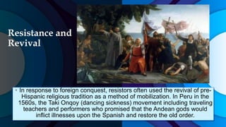 Resistance and
Revival
• In response to foreign conquest, resistors often used the revival of pre-
Hispanic religious tradition as a method of mobilization. In Peru in the
1560s, the Taki Onqoy (dancing sickness) movement including traveling
teachers and performers who promised that the Andean gods would
inflict illnesses upon the Spanish and restore the old order.
 