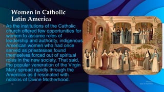 Women in Catholic
Latin America
• As the institutions of the Catholic
church offered few opportunities for
women to assume roles of
leadership and authority, indigenous
American women who had once
served as priestesses found
themselves forced out of spiritual
roles in the new society. That said,
the popular veneration of the Virgin
Mary spread rapidly through the
Americas as it resonated with
notions of Divine Motherhood.
 