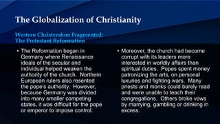 The Globalization of Christianity
Western Christendom Fragmented:
The Protestant Reformation
• The Reformation began in
Germany where Renaissance
ideals of the secular and
individual helped weaken the
authority of the church. Northern
European rulers also resented
the pope’s authority. However,
because Germany was divided
into many smaller competing
states, it was difficult for the pope
or emperor to impose control.
• Moreover, the church had become
corrupt with its leaders more
interested in worldly affairs than
spiritual duties. Popes spent money
patronizing the arts, on personal
luxuries and fighting wars. Many
priests and monks could barely read
and were unable to teach their
congregations. Others broke vows
by marrying, gambling or drinking in
excess.
 