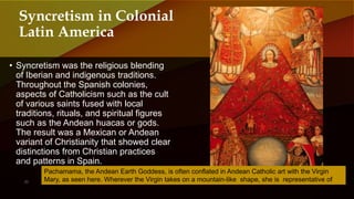 • Syncretism was the religious blending
of Iberian and indigenous traditions.
Throughout the Spanish colonies,
aspects of Catholicism such as the cult
of various saints fused with local
traditions, rituals, and spiritual figures
such as the Andean huacas or gods.
The result was a Mexican or Andean
variant of Christianity that showed clear
distinctions from Christian practices
and patterns in Spain.
Syncretism in Colonial
Latin America
Pachamama, the Andean Earth Goddess, is often conflated in Andean Catholic art with the Virgin
Mary, as seen here. Wherever the Virgin takes on a mountain-like shape, she is representative of
Pachamama.
 