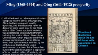 Ming (1368–1644) and Qing (1644–1912) prosperity
Woodblock
illustration
about the Life
of Jesus with
explanation in
Chinese
• Unlike the Americas, where powerful states
collapsed with the arrival of Europeans,
China had two strong and wealthy
dynasties, and the nation was never in
danger of being taken over by the West
before 1800. China’s political resilience
was unparalleled in its cultural strength,
including the socio-political philosophy of
Confucianism, which arguably achieved a
spiritual significance for some. Others
found their spiritual needs satisfied by the
centuries-old Buddhist and Daoist
traditions and practices. Aside from a few
hundred thousand converts in a population
of three hundred million, Christianity did
 