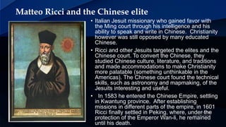 Matteo Ricci and the Chinese elite
• Italian Jesuit missionary who gained favor with
the Ming court through his intelligence and his
ability to speak and write in Chinese. Christianity
however was still opposed by many educated
Chinese.
• Ricci and other Jesuits targeted the elites and the
Chinese court. To convert the Chinese, they
studied Chinese culture, literature, and traditions
and made accommodations to make Christianity
more palatable (something unthinkable in the
Americas). The Chinese court found the technical
skills, such as astronomy and mapmaking, of the
Jesuits interesting and useful.
• In 1583 he entered the Chinese Empire, settling
in Kwantung province. After establishing
missions in different parts of the empire, in 1601
Ricci finally settled in Peking, where, under the
protection of the Emperor Wan-li, he remained
until his death.
 